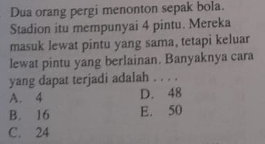 Dua orang pergi menonton sepak bola.
Stadion itu mempunyai 4 pintu. Mereka
masuk lewat pintu yang sama, tetapi keluar
lewat pintu yang berlainan. Banyaknya cara
yang dapat terjadi adalah . . . .
A. 4 D. 48
B. 16 E. 50
C. 24