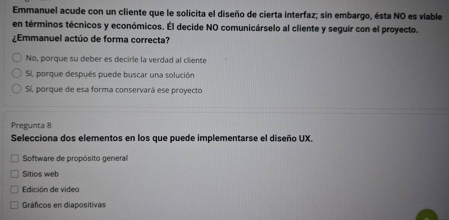 Emmanuel acude con un cliente que le solicita el diseño de cierta interfaz; sin embargo, ésta NO es viable
en términos técnicos y económicos. Él decide NO comunicárselo al cliente y seguir con el proyecto.
¿Emmanuel actúo de forma correcta?
No, porque su deber es decirle la verdad al cliente
Sí, porque después puede buscar una solución
Sí, porque de esa forma conservará ese proyecto
Pregunta 8
Selecciona dos elementos en los que puede implementarse el diseño UX.
Software de propósito general
Sitios web
Edición de video
Gráficos en diapositivas