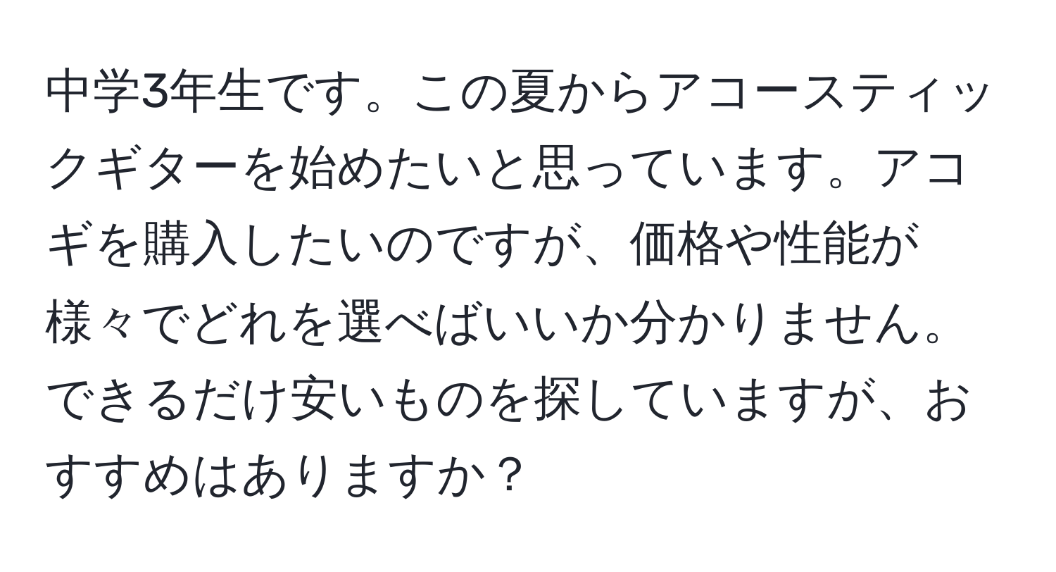 中学3年生です。この夏からアコースティックギターを始めたいと思っています。アコギを購入したいのですが、価格や性能が様々でどれを選べばいいか分かりません。できるだけ安いものを探していますが、おすすめはありますか？