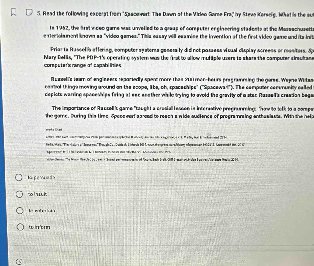 Read the following excerpt from "Spacewar!: The Dawn of the Video Game Era," by Steve Karscig. What is the aut 
In 1962, the first video game was unveiled to a group of computer engineering students at the Massachusett 
entertainment known as “video games.” This essay will examine the invention of the first video game and its init 
Prior to Russell's offering, computer systems generally did not possess visual display screens or monitors. Sp 
Mary Bellis, “The PDP-1's operating system was the first to allow multiple users to share the computer simultane 
computer's range of capabilities. 
Russell's team of engineers reportedly spent more than 200 man-hours programming the game. Wayne Wiitan 
control things moving around on the scope, like, oh, spaceships” (“Spacewar!”). The computer community called 
depicts warring spaceships firing at one another while trying to avoid the gravity of a star. Russell's creation bega 
The importance of Russell’s game “taught a crucial lesson in interactive programming: ‘how to talk to a compu 
the game. During this time, Spacewar! spread to reach a wide audience of programming enthusiasts. With the help 
Works Cited 
Arari: Game Over. Directed by Zak Penn, performances by Nolan Bushnell, Seamus Blackley, George R.R. Martin, Fuel Entertainment, 2014. 
Bellis, Mary. "The History of Spacewar." ThoughtCo., Dotdash, 5 March 2019, www.thoughtco.com/history-ofspacewar-1992412. Accessed 6 Oct. 2017. 
'Spacewar!' MIT 150 Exhibition, MIT Museum, museum.mit.edu/150/25. Accessed 6 Oct. 2017 
Video Games: The Movie. Directed by Jeremy Snead, performances by Al Alcorn, Zach Braff, Cliff Bleszinski, Nolan Bushnell, Variance Media, 2014. 
to persuade 
to insult 
to entertain 
to inform