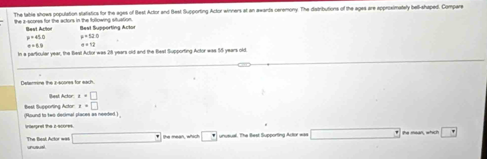 The table shows population statistics for the ages of Best Actor and Best Supporting Actor winners at an awards ceremony. The distributions of the ages are approximately bell-shaped. Compare 
the z-scores for the actors in the following situation. 
Best Actor Best Supporting Actor
mu =45.0 mu =52.0
sigma =6.9 sigma =12
In a particular year, the Best Actor was 28 years old and the Best Supporting Actor was 55 years old 
Determine the z-scores for each. 
Best Actor: z=□
Best Supporting Actor z=□
(Round to two decimal places as needed.) 
Interpret the z-scores. 
The Best Actor was □ the mean, which □ unusual. The Best Supporting Actor was □ the mean, which boxed v
unusual