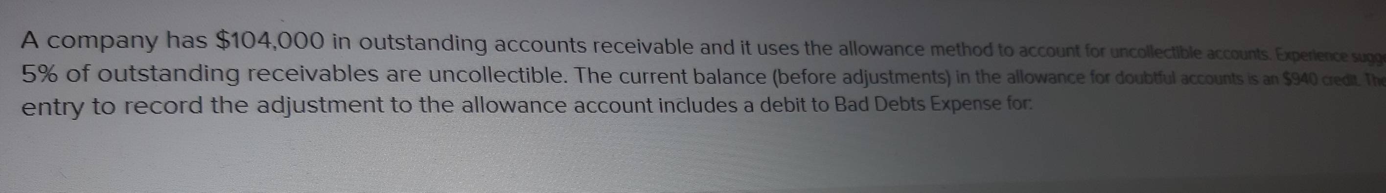 A company has $104,000 in outstanding accounts receivable and it uses the allowance method to account for uncollectible accounts. Experlence sugg
5% of outstanding receivables are uncollectible. The current balance (before adjustments) in the allowance for doubtful accounts is an $940 credit. The 
entry to record the adjustment to the allowance account includes a debit to Bad Debts Expense for: