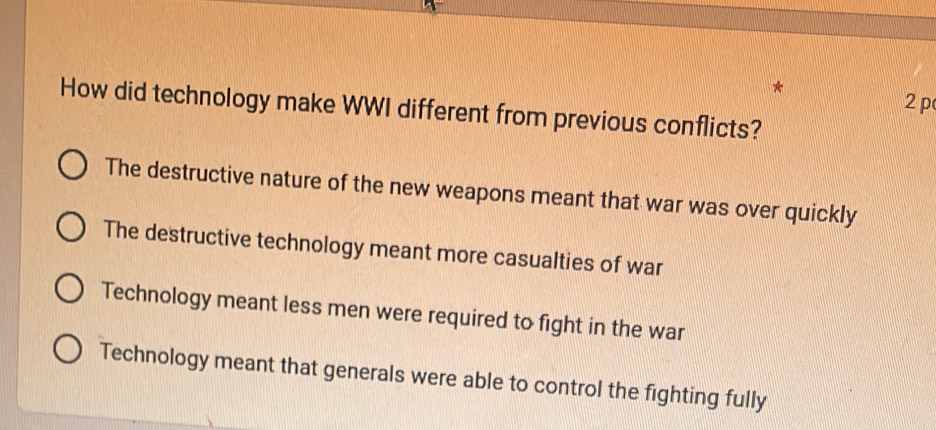 2p
How did technology make WWI different from previous conflicts?
The destructive nature of the new weapons meant that war was over quickly
The destructive technology meant more casualties of war
Technology meant less men were required to fight in the war
Technology meant that generals were able to control the fighting fully