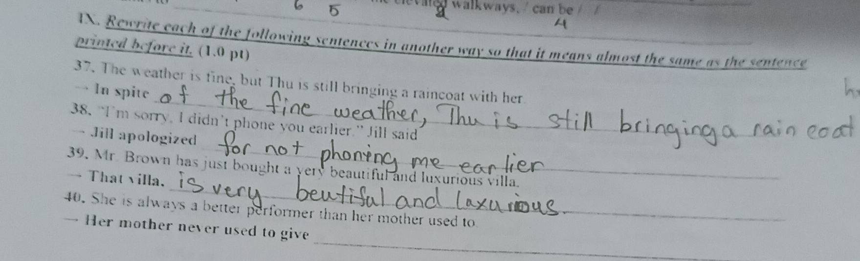 6 5 
tevaled walkways, can be 
A 
IX. Rewrite each of the following sentences in another way so that it means almost the same as the sentence 
printed before it. (1.0 pt) 
_ 
37. The weather is fine, but Thu is still bringing a raincoat with her 
→ In spite 
_ 
38. “I'm sorry, I didn’t phone you earlier.” Jill said 
— Jill apologized 
_ 
39. Mr. Brown has jusi bought a yery beautiful and luxurious villa. 
— That villa. 
40. She is always a better performer than her mother used to 
_ 
→ Her mother never used to give