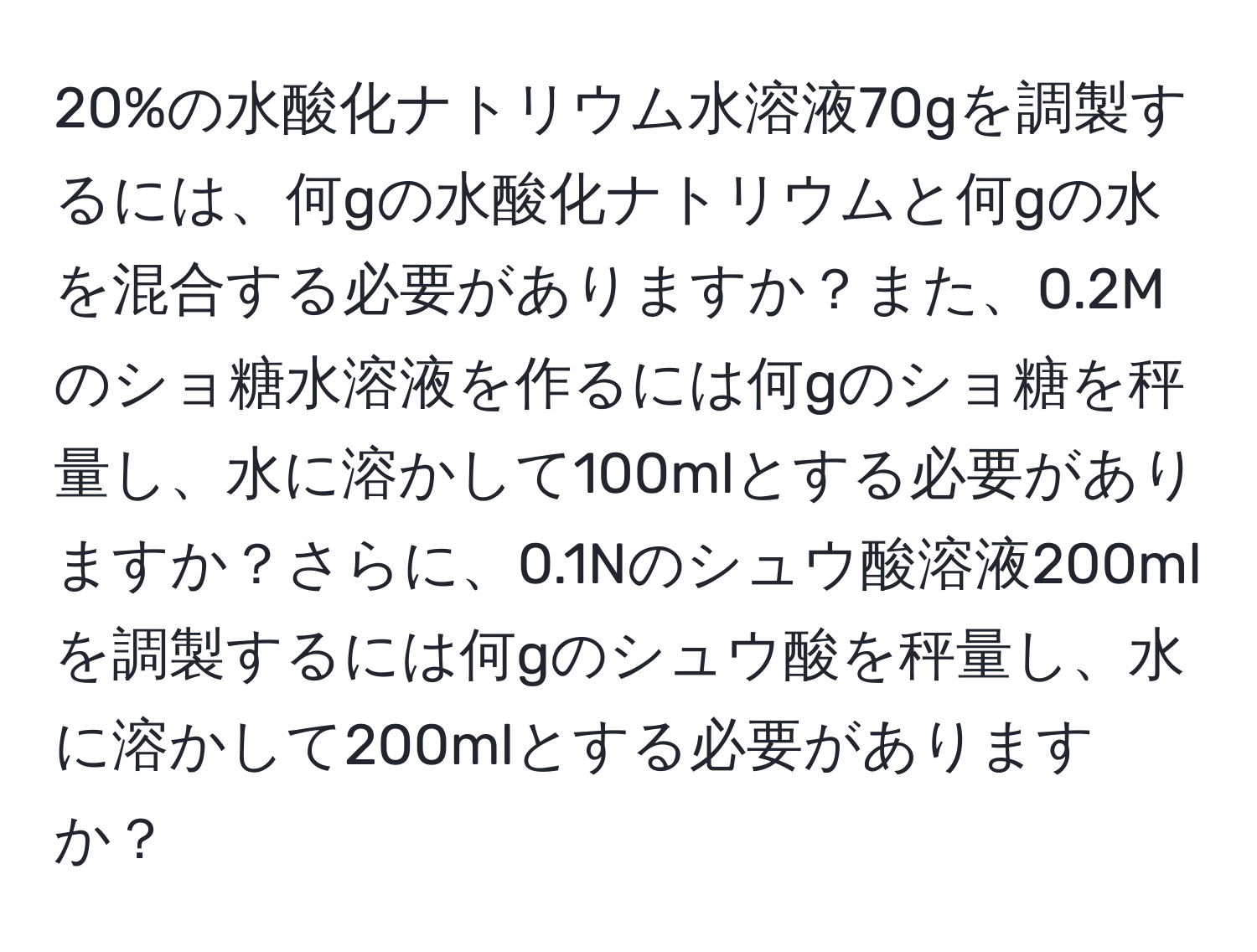 20%の水酸化ナトリウム水溶液70gを調製するには、何gの水酸化ナトリウムと何gの水を混合する必要がありますか？また、0.2Mのショ糖水溶液を作るには何gのショ糖を秤量し、水に溶かして100mlとする必要がありますか？さらに、0.1Nのシュウ酸溶液200mlを調製するには何gのシュウ酸を秤量し、水に溶かして200mlとする必要がありますか？