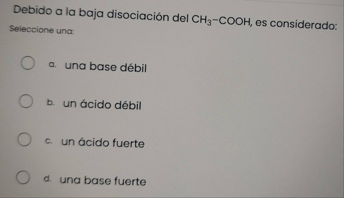 Debido a la baja disociación del CH_3-COOH , es considerado:
Seleccione una:
a. una base débil
b un ácido débil
c un ácido fuerte
d. una base fuerte