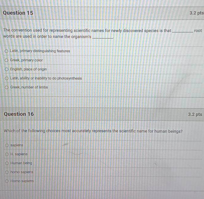 The convention used for representing scientific names for newly discovered species is that_ root
words are used in order to name the organism's _.
Latin, primary distinguishing features
Greek, primary color
English, place of origin
Latin, ability or inability to do photosynthesis
Greek, number of limbs
Question 16 3.2 pts
Which of the following choices most accurately represents the scientific name for human beings?
sapiens
H. sapiens
Human being
homo sapiens
Homo saplens