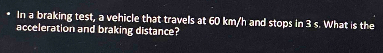 In a braking test, a vehicle that travels at 60 km/h and stops in 3 s. What is the 
acceleration and braking distance?
