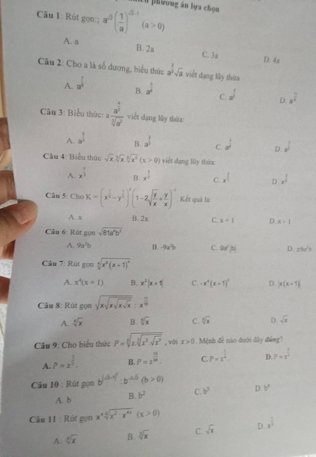 nền phương án lựa chọn
Câu 1: Rút gọn:; a^(sqrt(2))( 1/a )^sqrt(2)-1(a>0)
A. a B. 2a C. 3a
D. 4a
Câu 2: Cho a là số dương, biểu thức a^(frac 2)3sqrt(a) viết dạng lũy thừa
A. a^(frac 7)5
B. a^(frac 5)6
C. a^(frac 6)5
D. a^(frac 11)6
Câu 3: Biểu thức: afrac a^(frac 4)3sqrt[3](a^2) viết dạng lũy thứa:
A. a^(frac 5)3 a^(frac 2)3
B.
C. a^(frac 4)5 a^(frac 7)3
D.
Câu 4: Biểu thức sqrt(x).sqrt[3](x).sqrt[6](x^5)(x>0) viết dạng lũy thứa:
A. x^(frac 7)3 x^(frac 5)2 x^(frac 2)3
B.
C.
D. x^(frac 5)9
Câu 5: Cho K=(x^(frac 1)2-y^(frac 1)2)^2(1-2sqrt(frac y)x+ y/x )^-1. Kết quả là:
A. x B. 2x C. x+1 D. x-1
Câu 6: Rút gọn sqrt(81a^4b^2)
A. 9a^2b B. -9a^2b C. 9a^2|b| D. ± 9a^2b
Câu 7: Rút gọn sqrt[4](x^8(x+1)^4)
A. x^4(x+1) B. x^2|x+1| C. -x^4(x+1)^2 D. |x(x+1)|
Câu 8: Rút gọn sqrt(xsqrt xsqrt xsqrt x):x^(frac 10)15
A. sqrt[4](x) B. sqrt[6](x) C. sqrt[6](x) D. sqrt(x)
Câu 9: Cho biểu thức P=sqrt[4](x.sqrt [3]x^2.sqrt x^3) , với x>0. Mệnh đề nào dưới đây đúng?
A. P=x^(frac 1)2.
B. P=x^(frac 10)24.
C. P=x^(frac 1)4.
D. P=x^(frac 2)3
Câu 10 : Rút gọn b^((sqrt(3)-1)^2):b^(-2sqrt(3))(b>0)
C. b^3 D. b^4
A. b
B. b^2
Câu 11 : Rút gọn x^nsqrt[4](x^2· x^(4x))(x>0)
C.
D.
A. sqrt[4](x) x^(frac 5)2
B. sqrt[3](x) sqrt(x)