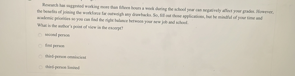 Research has suggested working more than fifteen hours a week during the school year can negatively affect your grades. However,
the benefits of joining the workforce far outweigh any drawbacks. So, fill out those applications, but be mindful of your time and
academic priorities so you can find the right balance between your new job and school.
What is the author's point of view in the excerpt?
second person
first person
third-person omniscient
third-person limited