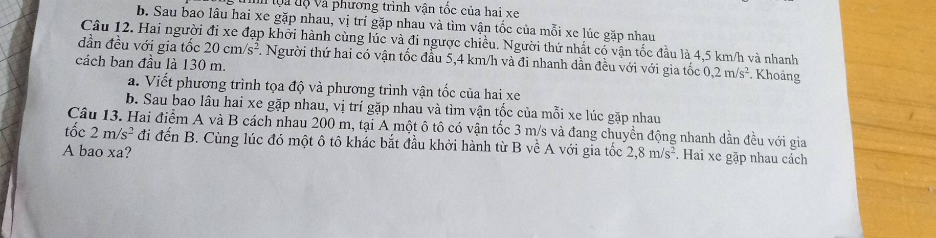 lộa độ va phương trình vận tốc của hai xe
b. Sau bao lâu hai xe gặp nhau, vị trí gặp nhau và tìm vận tốc của mỗi xe lúc gặp nhau
Câu 12. Hai người đi xe đạp khởi hành cùng lúc và đi ngược chiều. Người thứ nhất có vận tốc đầu là 4,5 km/h và nhanh
dần đều với gia tốc 20cm/s^2. Người thứ hai có vận tốc đầu 5,4 km/h và đi nhanh dần đều với với gia tốc 0, 2m/s^2. Khoảng
cách ban đầu là 130 m.
a. Viết phương trình tọa độ và phương trình vận tốc của hai xe
b. Sau bao lâu hai xe gặp nhau, vị trí gặp nhau và tìm vận tốc của mỗi xe lúc gặp nhau
tốc Câu 13. Hai điểm A và B cách nhau 200 m, tại A một ô tô có vận tốc 3 m/s và đang chuyển động nhanh dần đều với gia
2m/s^2 đi đến B. Cùng lúc đó một ô tô khác bắt đầu khởi hành từ B về A với gia tốc
A bao xa? 2, 8m/s^2. Hai xe gặp nhau cách