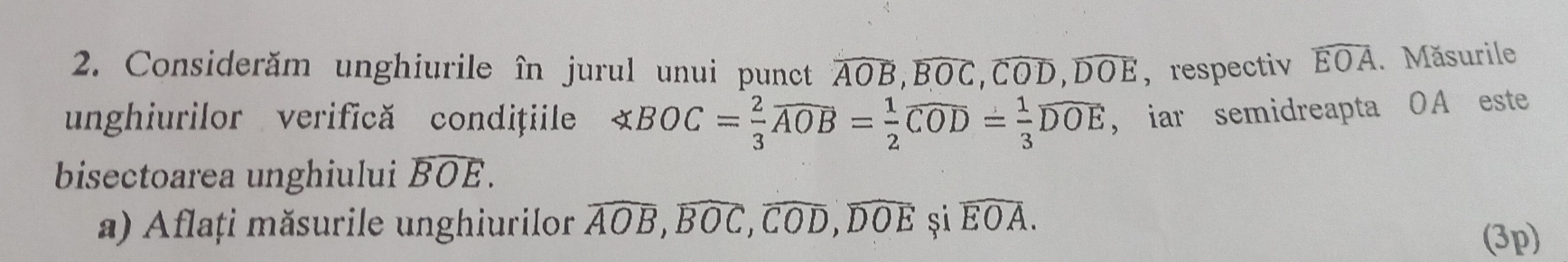 Considerăm unghiurile în jurul unui punct widehat AOB, widehat BOC, widehat COD, widehat DOE ，respectiv widehat EOA. Măsurile 
unghiurilor verifică condițile ∠ BOC= 2/3 widehat AOB= 1/2 widehat COD= 1/3 widehat DOE , iar semidreapta OA este 
bisectoarea unghiului widehat BOE. 
a) Aflați măsurile unghiurilor widehat AOB, widehat BOC, widehat COD, widehat DOE și widehat EOA. 
(3p)