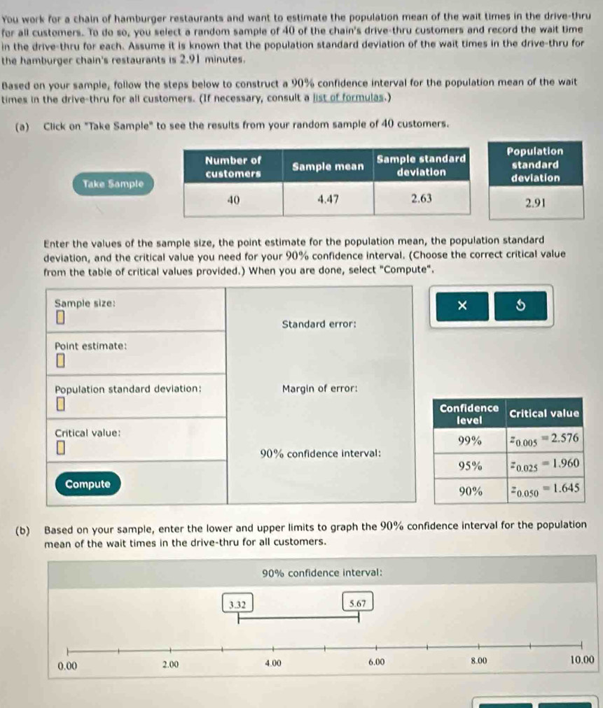 You work for a chain of hamburger restaurants and want to estimate the population mean of the wait times in the drive-thru
for all customers. To do so, you select a random sample of 40 of the chain's drive-thru customers and record the wait time
in the drive-thru for each. Assume it is known that the population standard deviation of the wait times in the drive-thru for
the hamburger chain's restaurants is 2.91 minutes.
Based on your sample, follow the steps below to construct a 90% confidence interval for the population mean of the wait
times in the drive-thru for all customers. (If necessary, consult a list of formulas.)
(a) Click on "Take Sample" to see the results from your random sample of 40 customers.
Take Sample
Enter the values of the sample size, the point estimate for the population mean, the population standard
deviation, and the critical value you need for your 90% confidence interval. (Choose the correct critical value
from the table of critical values provided.) When you are done, select "Compute".
Sample size:
× 5
Standard error:
Point estimate:
Population standard deviation: Margin of error:
Critical value:
90% confidence interval:
Compute
(b) Based on your sample, enter the lower and upper limits to graph the 90% confidence interval for the population
mean of the wait times in the drive-thru for all customers.
90% confidence interval: