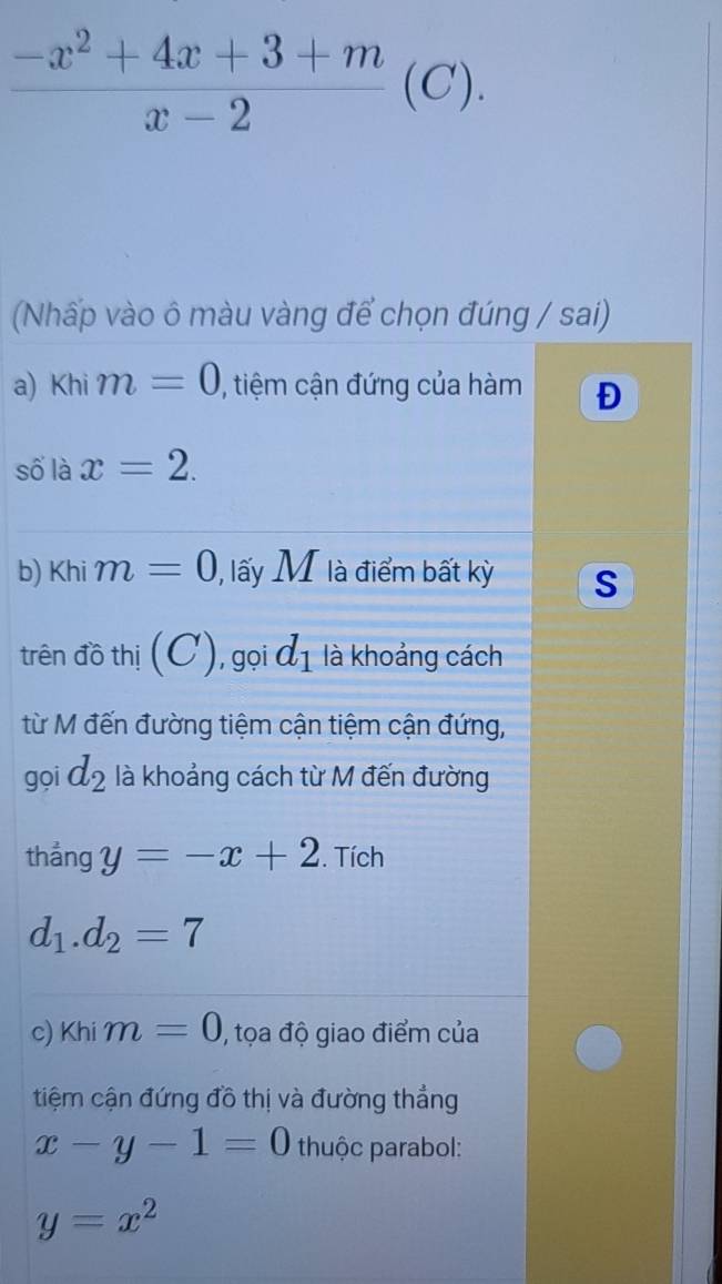  (-x^2+4x+3+m)/x-2 (C). 
(Nhấp vào ô màu vàng để chọn đúng / sai) 
a) Khi m=0 , tiệm cận đứng của hàm Đ 
số là x=2. 
b) Khi m=0 ), lấy M là điểm bất kỳ S 
trên đồ thị (C) 1, gọi d_1 là khoảng cách 
từ M đến đường tiệm cận tiệm cận đứng, 
gọi d_2 là khoảng cách từ M đến đường 
thẳng y=-x+2. Tích
d_1.d_2=7
c) Khi m=0 , tọa độ giao điểm của 
tiệm cận đứng đồ thị và đường thẳng
x-y-1=0 thuộc parabol:
y=x^2