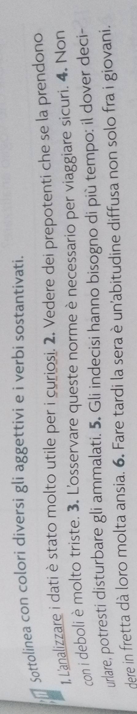 Sottolinea con colori diversi gli aggettivi e i verbi sostantivati. 
1, L'analizzare i datiè stato molto utile per i curiosi. 2. Vedere dei prepotenti che se la prendono 
con i deboli è molto triste. 3. L'osservare queste norme ènecessario per viaggiare sicuri. 4, Non 
urlare, potresti disturbare gli ammalati. 5. Gli indecisi hanno bisogno di più tempo: il dover deci- 
Here in fretta dà loro molta ansia. 6. Fare tardi la sera è un'abitudine diffusa non solo fra i giovani.