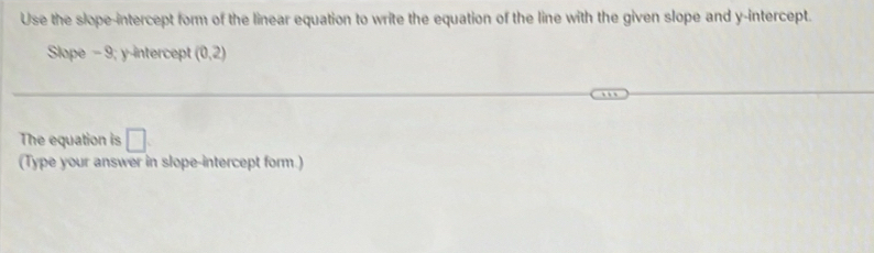 Use the slope-intercept form of the linear equation to write the equation of the line with the given slope and y-intercept. 
Slope - 9; y-intercept (0,2)
The equation is □ 
(Type your answer in slope-intercept form.)