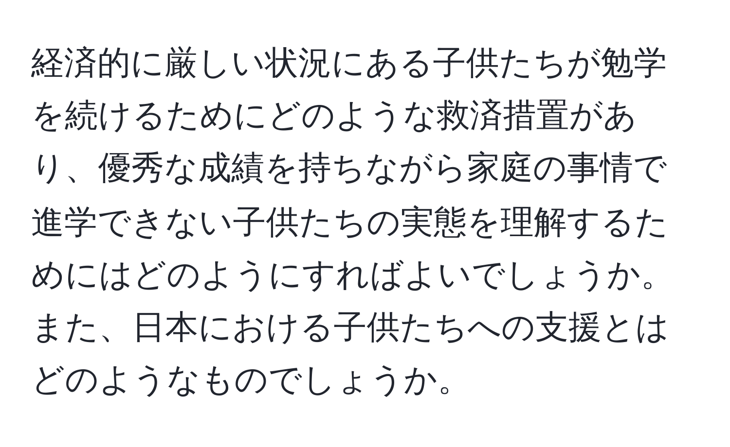 経済的に厳しい状況にある子供たちが勉学を続けるためにどのような救済措置があり、優秀な成績を持ちながら家庭の事情で進学できない子供たちの実態を理解するためにはどのようにすればよいでしょうか。また、日本における子供たちへの支援とはどのようなものでしょうか。