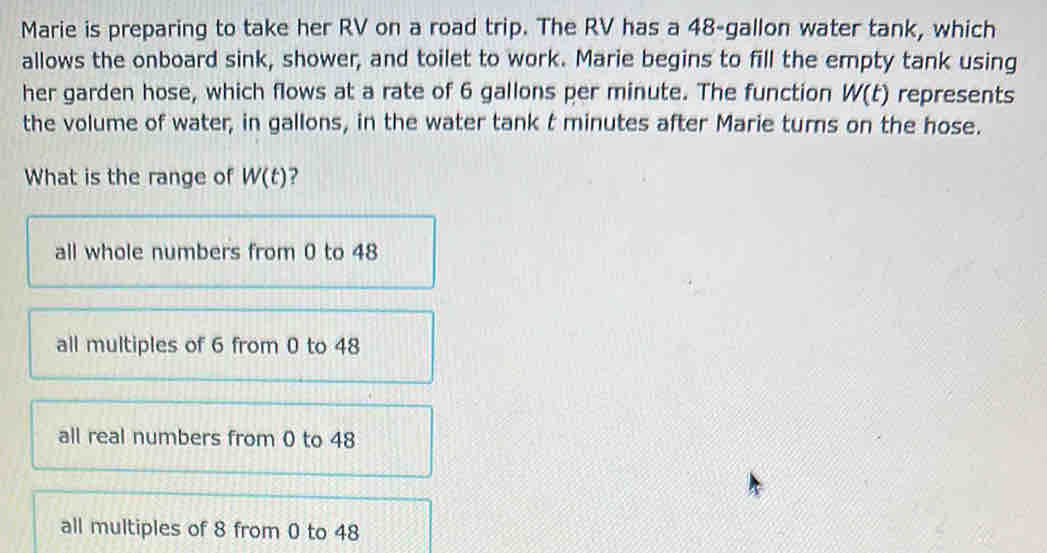 Marie is preparing to take her RV on a road trip. The RV has a 48-gallon water tank, which
allows the onboard sink, shower, and toilet to work. Marie begins to fill the empty tank using
her garden hose, which flows at a rate of 6 gallons per minute. The function W(t) represents
the volume of water, in gallons, in the water tank t minutes after Marie turns on the hose.
What is the range of W(t) ?
all whole numbers from 0 to 48
all multiples of 6 from 0 to 48
all real numbers from 0 to 48
all multiples of 8 from 0 to 48