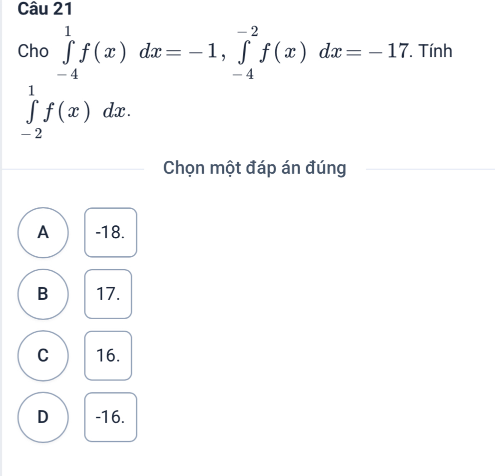 Cho ∈tlimits _(-4)^1f(x)dx=-1, ∈tlimits _(-4)^(-2)f(x)dx=-17. . Tính
∈tlimits _(-2)^1f(x)dx. 
Chọn một đáp án đúng
A -18.
B 17.
C 16.
D -16.