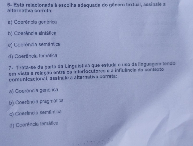 6- Está relacionada à escolha adequada do gênero textual, assinale a
alternativa correta:
a) Coerência genérica
b) Coerência sintática
c) Coerência semântica
d) Coerência temática
7- Trata-se da parte da Linguística que estuda o uso da linguagem tendo
em vista a relação entre os interlocutores e a influência do contexto
comunicacional, assinale a alternativa correta:
a) Coerência genérica
b) Coerência pragmática
c) Coerência semântica
d) Coerência temática