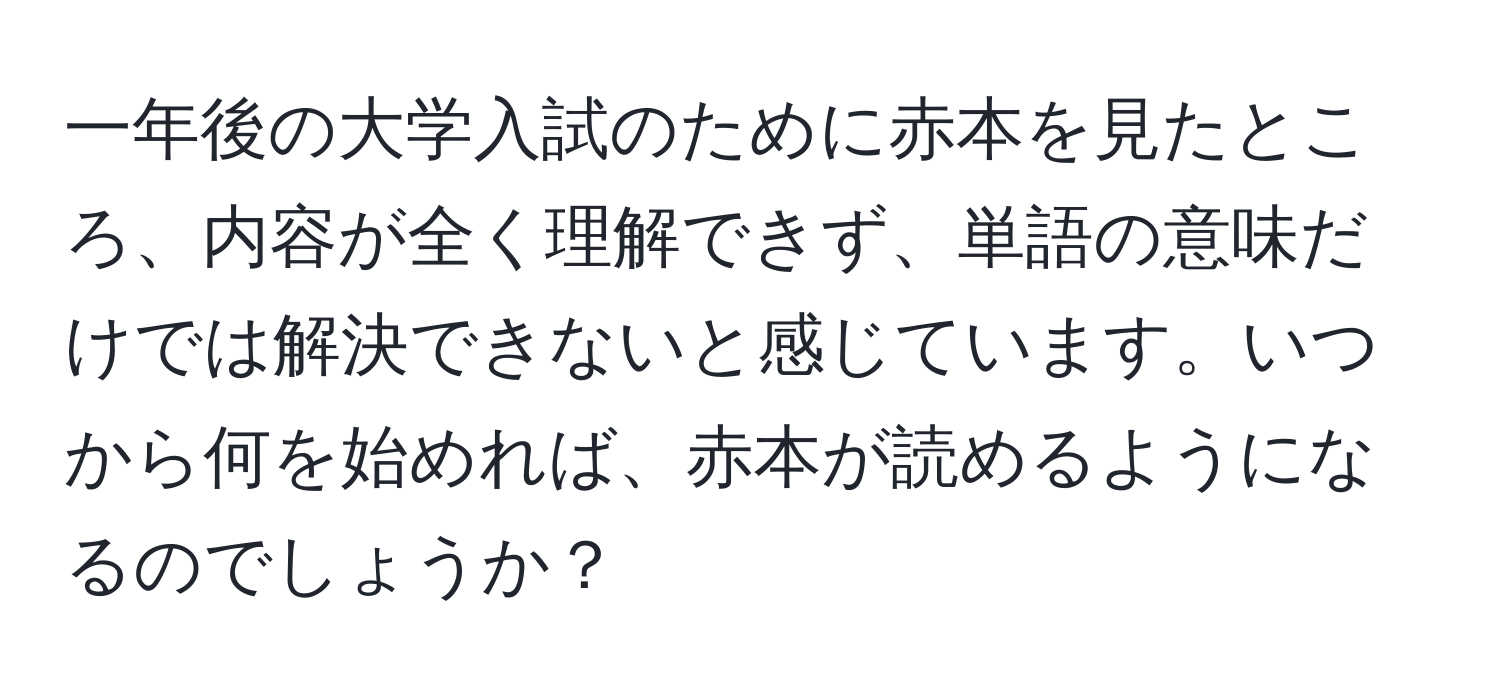 一年後の大学入試のために赤本を見たところ、内容が全く理解できず、単語の意味だけでは解決できないと感じています。いつから何を始めれば、赤本が読めるようになるのでしょうか？