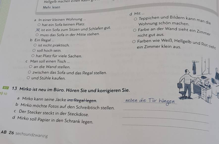 Hellgelb machen einen Raum 
Mehr lesen 
d Mit ... 
a In einer kleinen Wohnung .-- 
Teppichen und Bildern kann man die 
hat ein Sofa keinen Platz. Wohnung schön machen. 
ist ein Sofa zum Sitzen und Schlafen gut. 
Farbe an der Wand sieht ein Zimme 
0 muss das Sofa in der Mitte stehen. 
nicht gut aus. 
b Ein Regal ... 
Farben wie Weiß, Hellgelb und Rot sieh 
ist nicht praktisch. ein Zimmer klein aus. 
soll hoch sein. 
hat Platz für viele Sachen. 
c Man soll einen Tisch ... 
an die Wand stellen. 
zwischen das Sofa und das Regal stellen. 
und Stühle kaufen. 
13 Mirko ist neu im Büro. Hören Sie und korrigieren Sie. 
10 
a Mirko kann seine Jacke ins Regal legen. 
_ 
_ 
b Mirko möchte Fotos auf den Schreibtisch stellen. 
c Der Stecker steckt in der Steckdose. 
_ 
d Mirko soll Papier in den Schrank legen._ 
AB 26 sechsundzwanzig