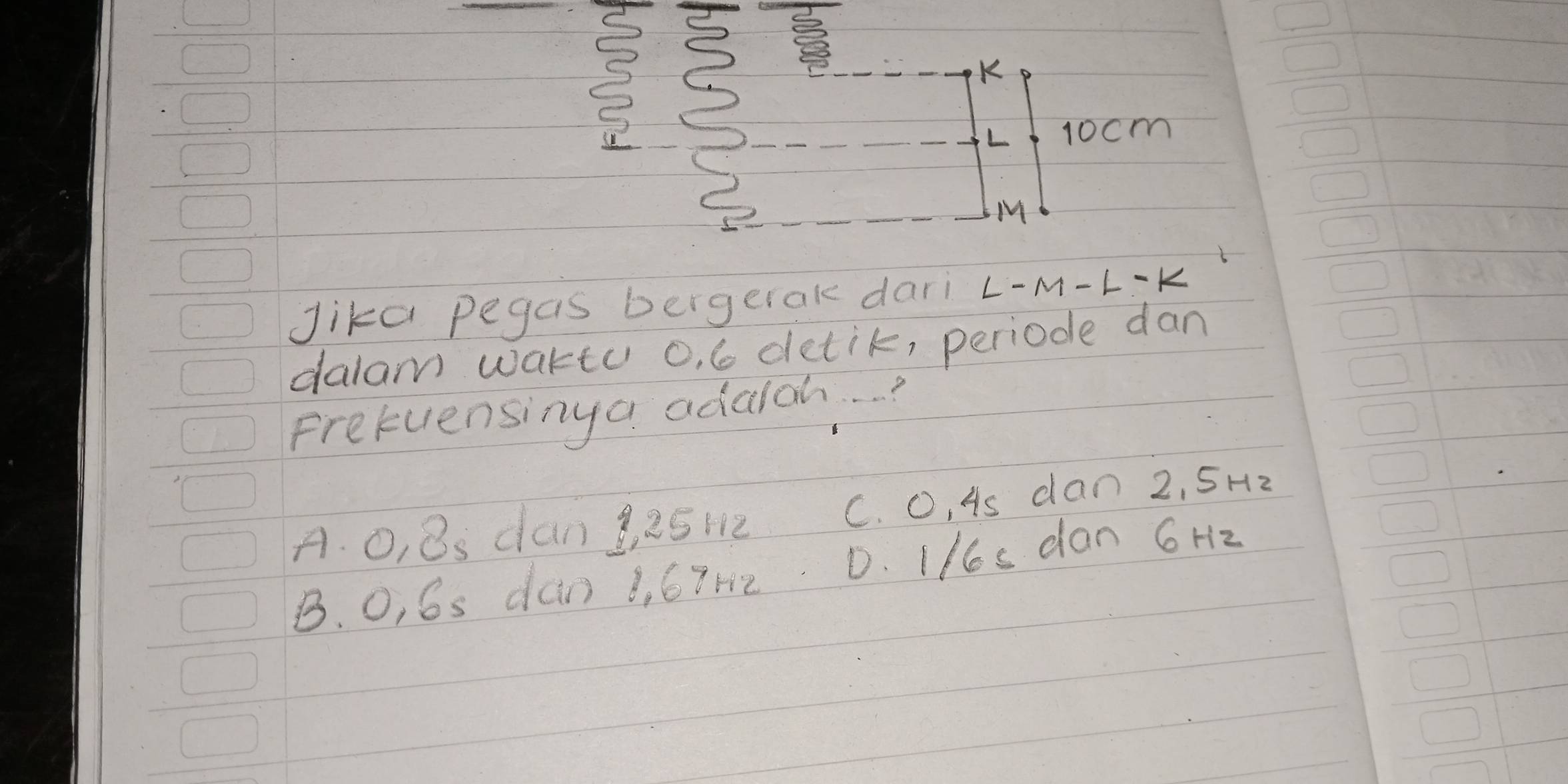 3 3
K
L 10cm
M
Jika pegas bergetak dari L-M-L-K
dalam waktu o, 6 detik, periode dan
Prefuensinga adalch. . . ?
A. O, 8s dan g a512 C. O, As dan 2, 5Hz
B. O, 6s dan 1, 67h2 D. I/s dan 6 Hz