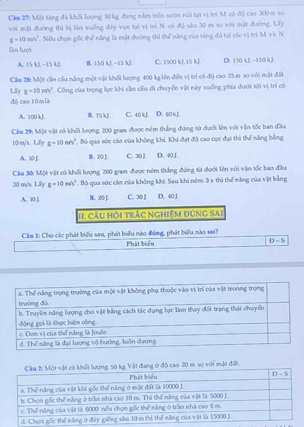 Cầu 27: Một táng đá khối lượng 50 kg đang nằm trên sườn núi tại vị trí M có độ cao 300 m so
với mặt đường thì bị lăn xuống đáy vực tại vị trí N có độ sâu 30 m so với mặt đường. Lấy
g=10m/s^2. Nếu chọn gốc thế năng là mặt đường thì thể năng của tảng đá tại các vị trí M và N
Tần lượt
A. 15 kJ, -15 kJ. B. 150 kJ,-15 kJ. C. 1500 kJ,15 kJ. D. 150 kJ, −150 kJ.
Cầu 28: Một cần cấu nâng một vật khối lượng 400 kglên đến vị trí có độ cao 25 m so với mặt đất.
Lấy g=10m/s^2 *. Công của trọng lực khi cần cấu di chuyến vật này xuống phía dưới tới vị trí có
độ cao 10 m là
A. 100 kJ. B. 75 kJ. C. 40 kJ. D. 60 kJ.
Câu 29: Một vật có khối lượng 200 gram được ném thẳng đứng từ dưới lên với vận tốc ban đầu
10m/s. Lấy g=10m/s^2 Bỏ qua sức cản của không khí. Khi đạt độ cao cực đại thì thể năng bằng
A. 10 J. B. 20 J. C. 30 J. D. 40 J.
Câu 30: Một vật có khối lượng 200 gram được ném thẳng đứng từ dưới lên với vận tốc ban đầu
20 m/s. Lấy g=10m/s^2 F. Bỏ qua sức cản của không khí. Sau khi ném 3 s thì thế năng của vật bằng
A. 10 J. B. 20 J. C. 30 J. D. 40 J.
II. câU HỏI trÁC NGHIệM đÚNG SAI
Câu 1: Cho các phát biểu sau, phát biểu nào đúng, phát biểu nào sai?
Phát biểu D - S
Vật đang ở độ cao 20 m so với mặt đất.