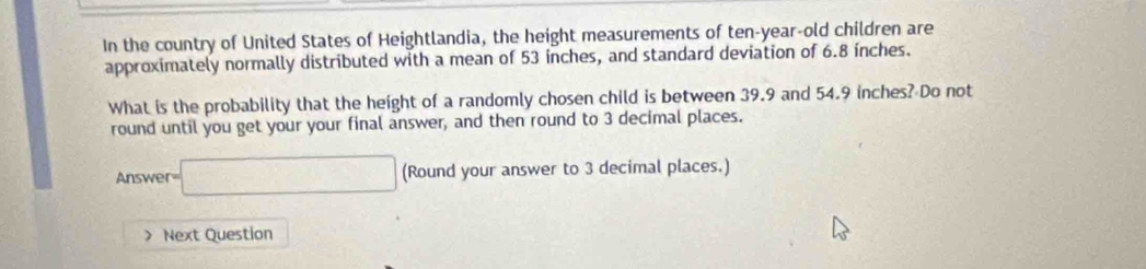 In the country of United States of Heightlandia, the height measurements of ten-year-old children are 
approximately normally distributed with a mean of 53 inches, and standard deviation of 6.8 inches. 
What is the probability that the height of a randomly chosen child is between 39.9 and 54.9 inches? Do not 
round until you get your your final answer, and then round to 3 decimal places. 
Answe r=□ (Round your answer to 3 decimal places.) 
) Next Question