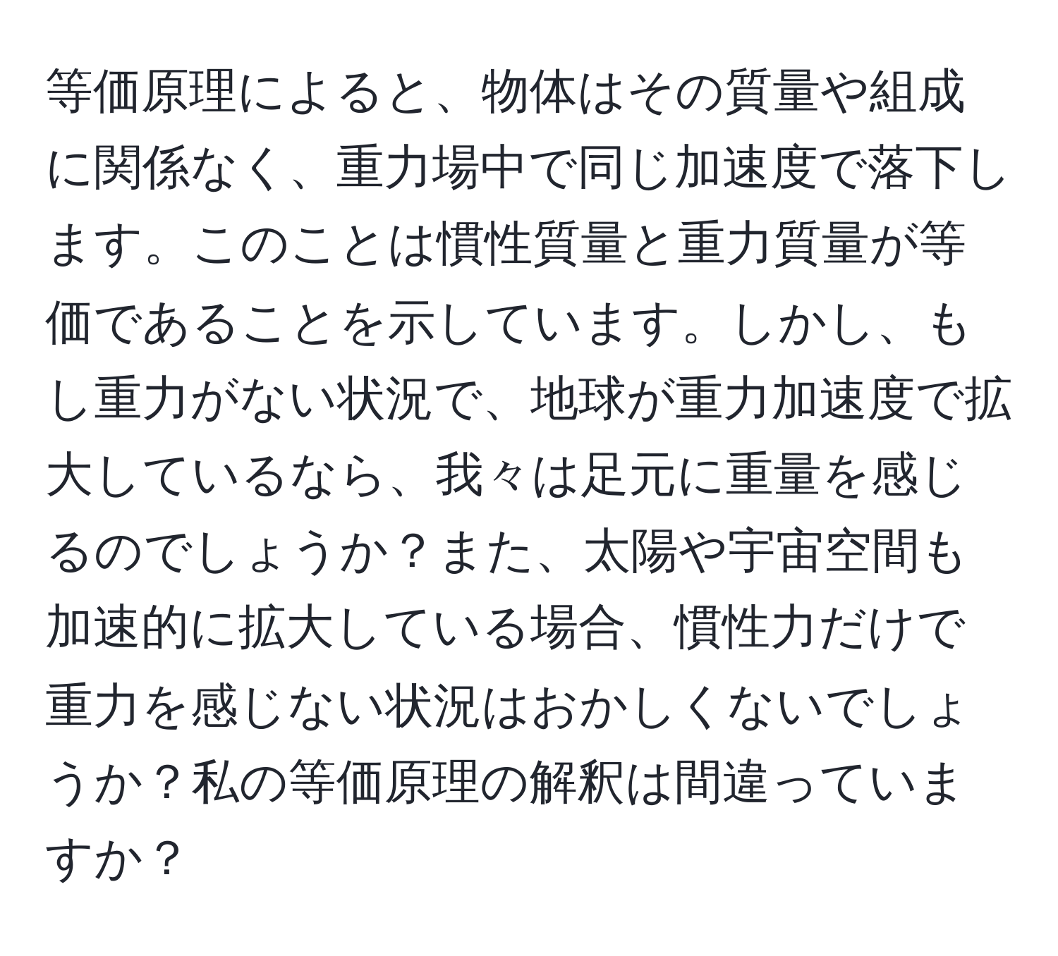 等価原理によると、物体はその質量や組成に関係なく、重力場中で同じ加速度で落下します。このことは慣性質量と重力質量が等価であることを示しています。しかし、もし重力がない状況で、地球が重力加速度で拡大しているなら、我々は足元に重量を感じるのでしょうか？また、太陽や宇宙空間も加速的に拡大している場合、慣性力だけで重力を感じない状況はおかしくないでしょうか？私の等価原理の解釈は間違っていますか？