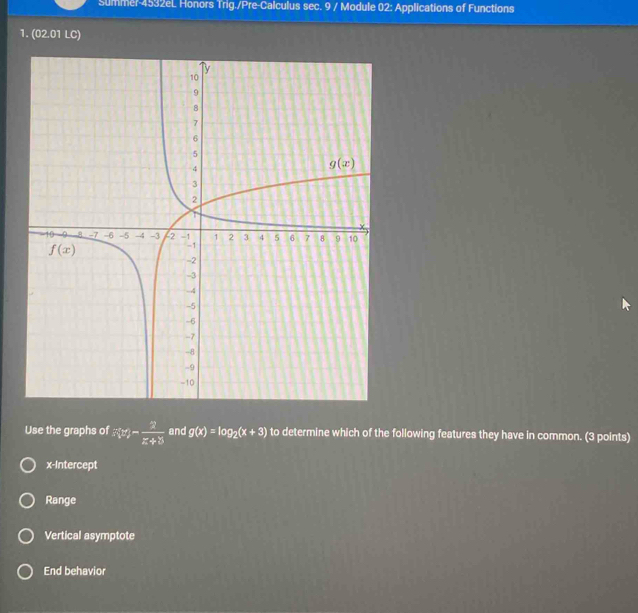 Summer-4532eL Honors Trig./Pre-Calculus sec. 9 / Module 02: Applications of Functions
1. (02.01 LC)
Use the graphs of xy- 2/z+8  and g(x)=log _2(x+3) to determine which of the following features they have in common. (3 points)
x-Intercept
Range
Vertical asymptote
End behavior