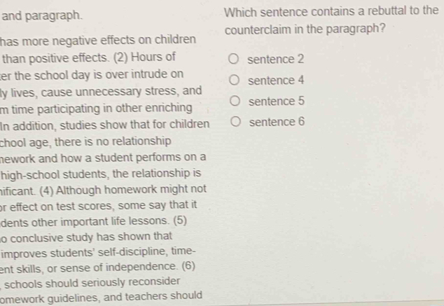 and paragraph. Which sentence contains a rebuttal to the 
counterclaim in the paragraph? 
has more negative effects on children 
than positive effects. (2) Hours of sentence 2
ter the school day is over intrude on sentence 4
ly lives, cause unnecessary stress, and 
m time participating in other enriching sentence 5
In addition, studies show that for children sentence 6
chool age, there is no relationship 
mework and how a student performs on a 
high-school students, the relationship is 
hificant. (4) Although homework might not 
or effect on test scores, some say that it 
dents other important life lessons. (5) 
o conclusive study has shown that 
improves students' self-discipline, time- 
ent skills, or sense of independence. (6) 
, schools should seriously reconsider 
omework guidelines, and teachers should