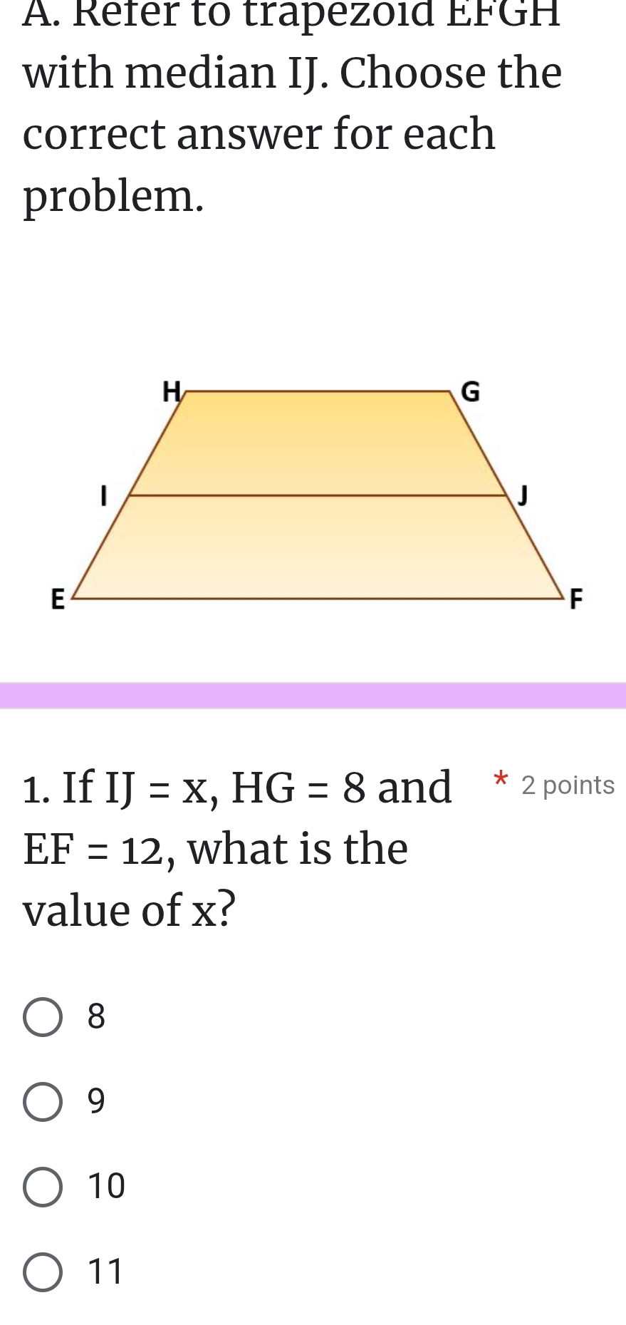 Refer to trapezoid EFGH
with median IJ. Choose the
correct answer for each
problem.
1. If IJ=x, HG=8 and * 2 points
EF=12 , what is the
value of x?
8
9
10
11