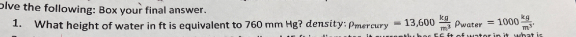 olve the following: Box your final answer. 
1. What height of water in ft is equivalent to 760 mm Hg? density: Pmercury =13,600 kg/m^3 rho _water=1000 kg/m^3 .