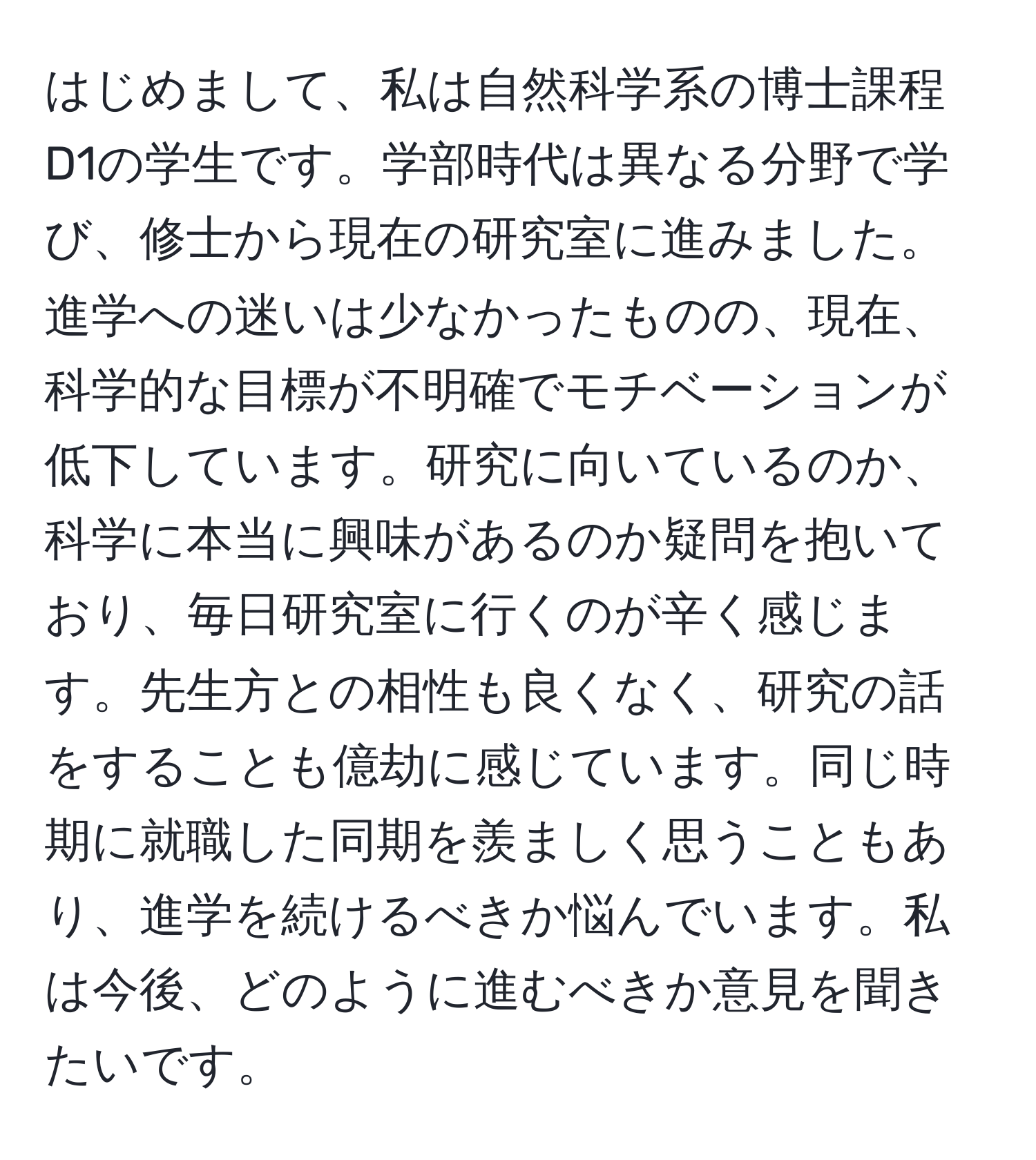 はじめまして、私は自然科学系の博士課程D1の学生です。学部時代は異なる分野で学び、修士から現在の研究室に進みました。進学への迷いは少なかったものの、現在、科学的な目標が不明確でモチベーションが低下しています。研究に向いているのか、科学に本当に興味があるのか疑問を抱いており、毎日研究室に行くのが辛く感じます。先生方との相性も良くなく、研究の話をすることも億劫に感じています。同じ時期に就職した同期を羨ましく思うこともあり、進学を続けるべきか悩んでいます。私は今後、どのように進むべきか意見を聞きたいです。