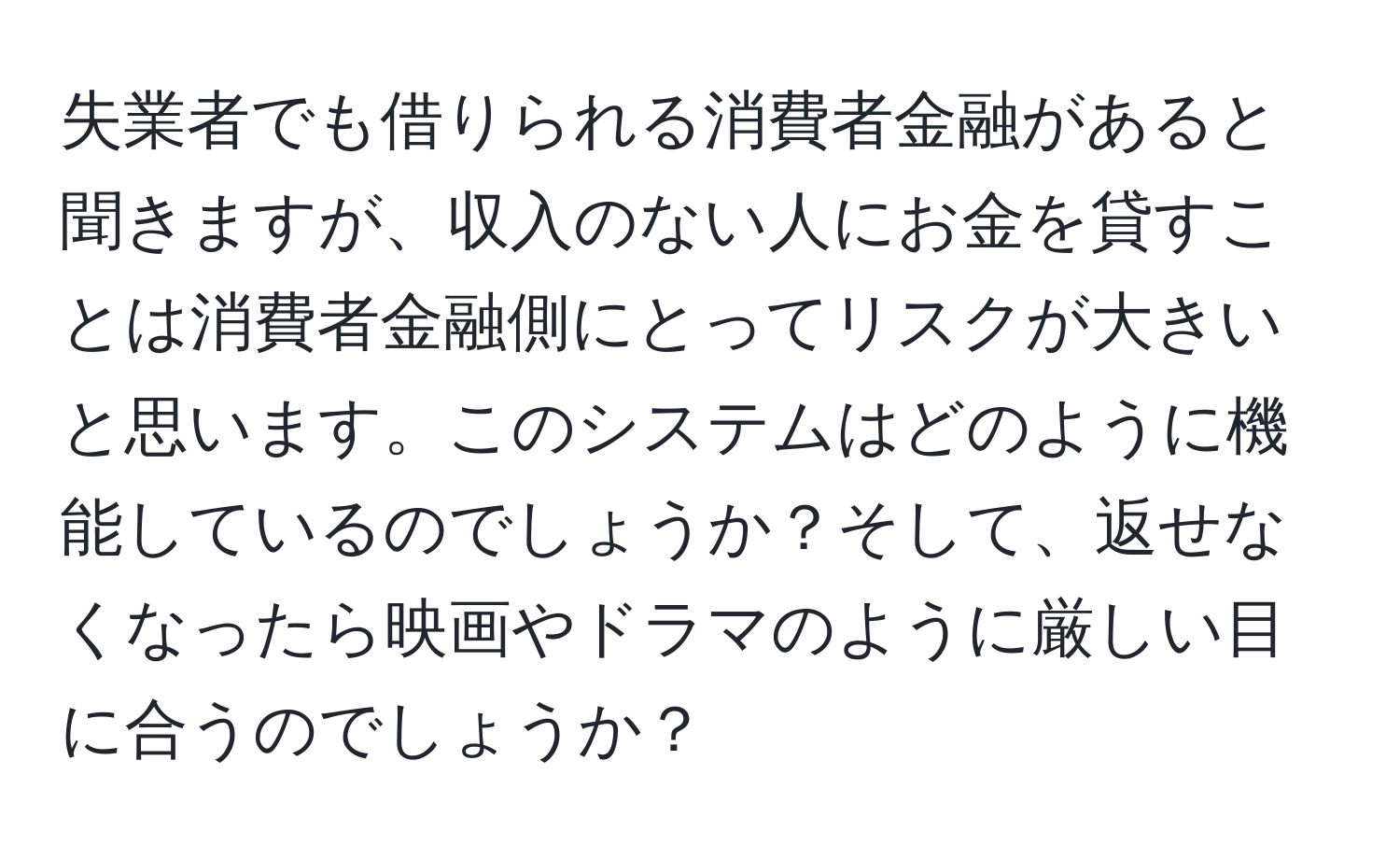 失業者でも借りられる消費者金融があると聞きますが、収入のない人にお金を貸すことは消費者金融側にとってリスクが大きいと思います。このシステムはどのように機能しているのでしょうか？そして、返せなくなったら映画やドラマのように厳しい目に合うのでしょうか？