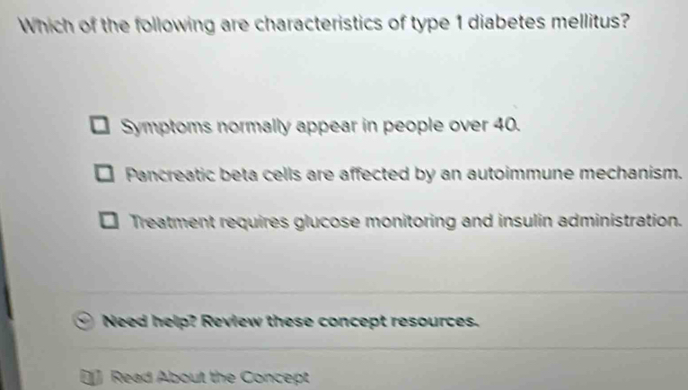 Which of the following are characteristics of type 1 diabetes mellitus?
Symptoms normally appear in people over 40.
Pancreatic beta cells are affected by an autoimmune mechanism.
Treatment requires glucose monitoring and insulin administration.
Need help? Review these concept resources.
Read About the Concept