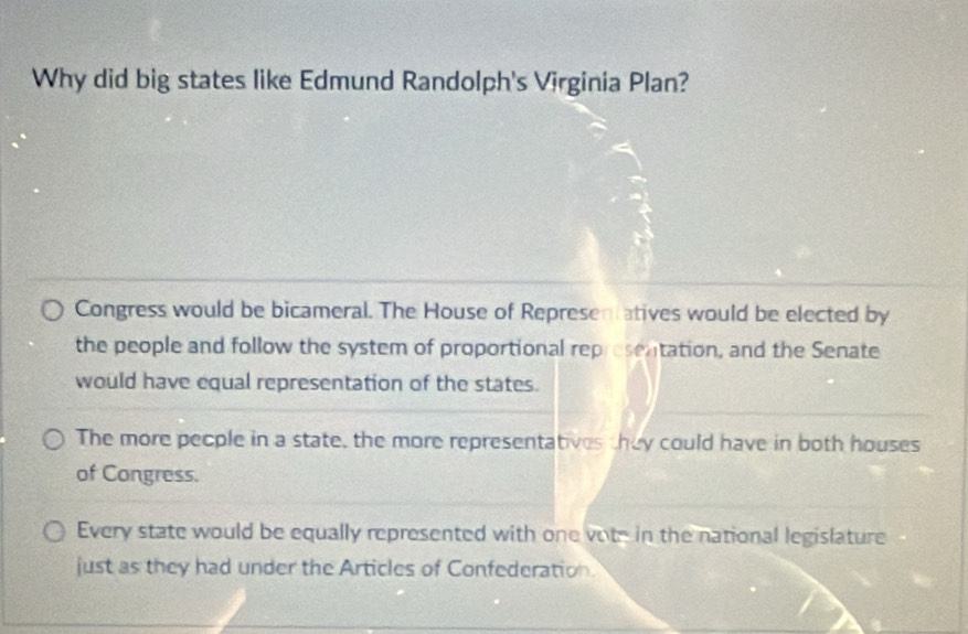 Why did big states like Edmund Randolph's Virginia Plan?
Congress would be bicameral. The House of Representatives would be elected by
the people and follow the system of proportional representation, and the Senate
would have equal representation of the states.
The more people in a state, the more representatives they could have in both houses
of Congress.
Every state would be equally represented with one vote in the national legislature
just as they had under the Articles of Confederation.