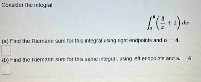 Consider the integral
∈t _2^(6(frac 3)x+1)dx
(a) Find the Riemann sum for this integral using right endpoints and n=4. 
(b) Find the Riemann sum for this same integral, using left endpoints and n=4