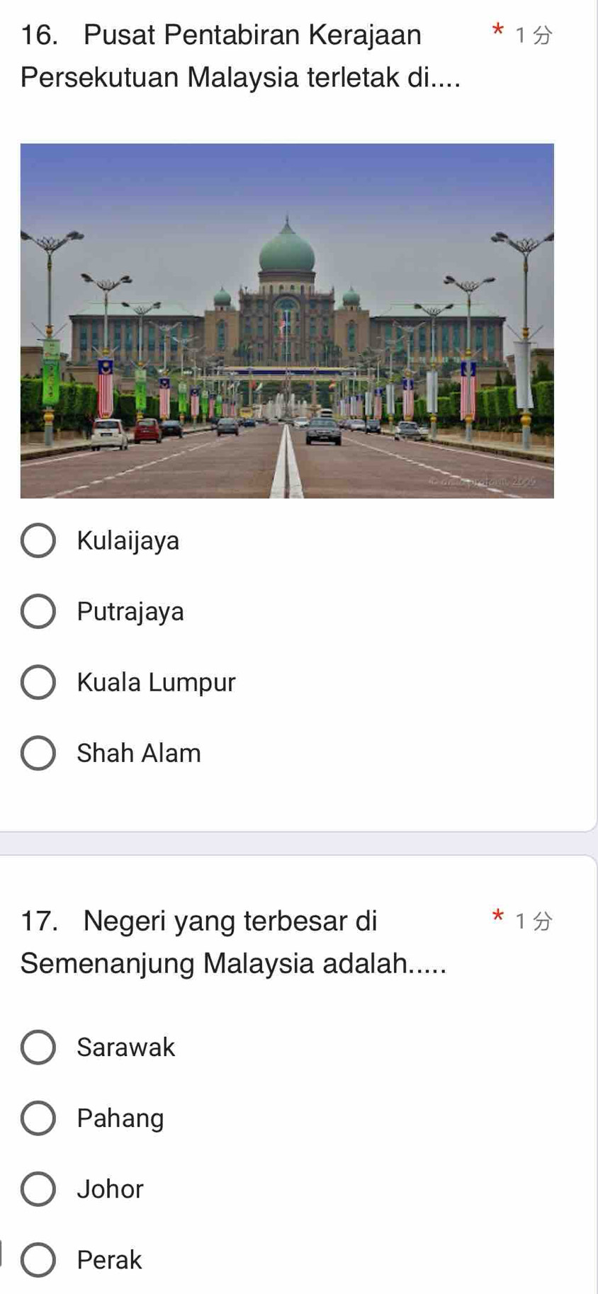 Pusat Pentabiran Kerajaan
Persekutuan Malaysia terletak di....
Kulaijaya
Putrajaya
Kuala Lumpur
Shah Alam
17. Negeri yang terbesar di
Semenanjung Malaysia adalah.....
Sarawak
Pahang
Johor
Perak