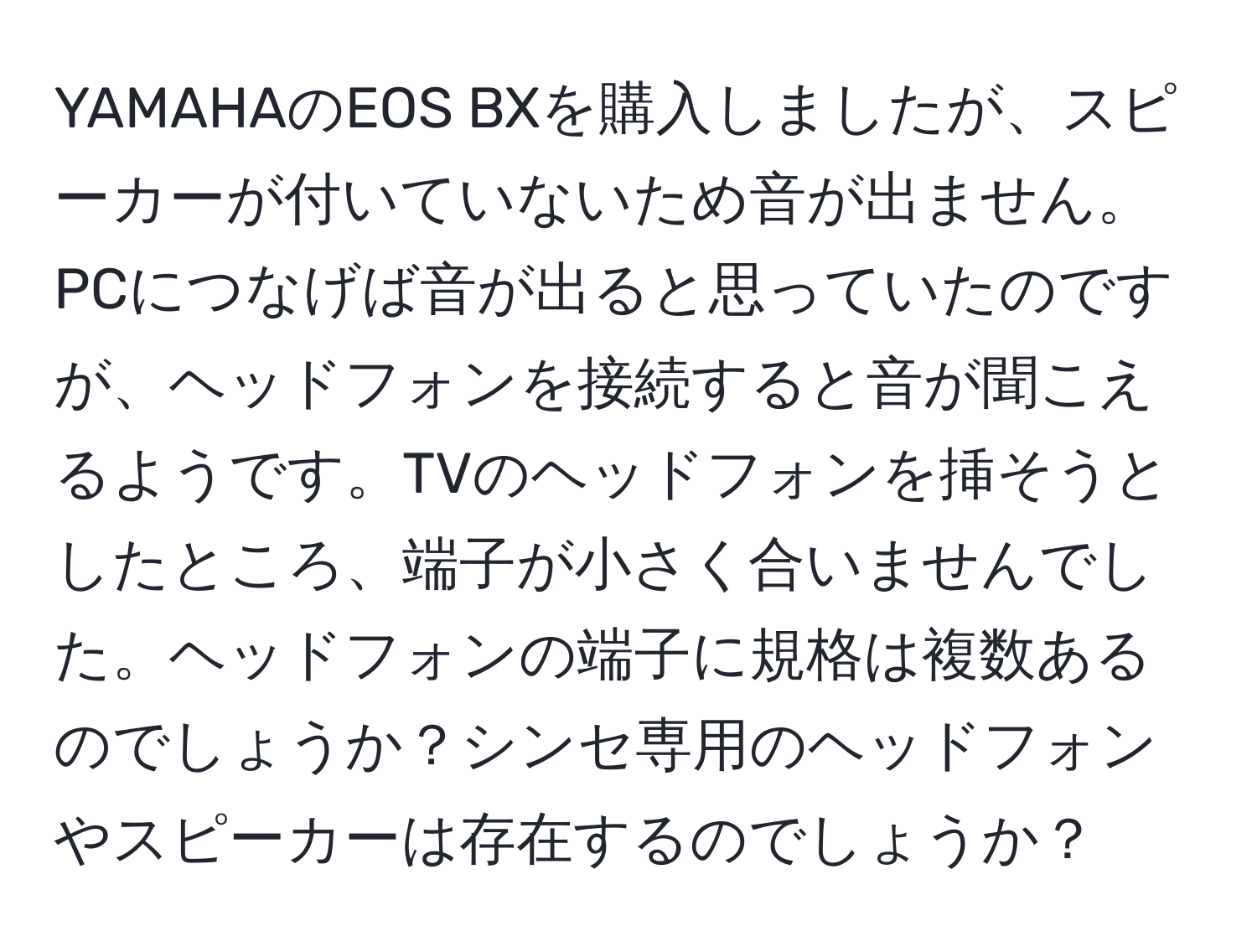 YAMAHAのEOS BXを購入しましたが、スピーカーが付いていないため音が出ません。PCにつなげば音が出ると思っていたのですが、ヘッドフォンを接続すると音が聞こえるようです。TVのヘッドフォンを挿そうとしたところ、端子が小さく合いませんでした。ヘッドフォンの端子に規格は複数あるのでしょうか？シンセ専用のヘッドフォンやスピーカーは存在するのでしょうか？