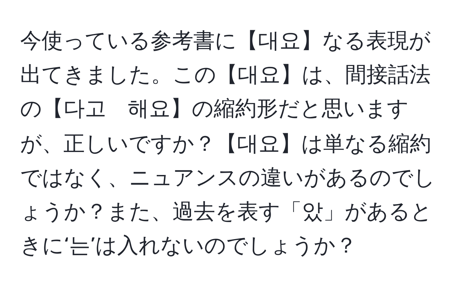 今使っている参考書に【대요】なる表現が出てきました。この【대요】は、間接話法の【다고　해요】の縮約形だと思いますが、正しいですか？【대요】は単なる縮約ではなく、ニュアンスの違いがあるのでしょうか？また、過去を表す「았」があるときに‘는’は入れないのでしょうか？