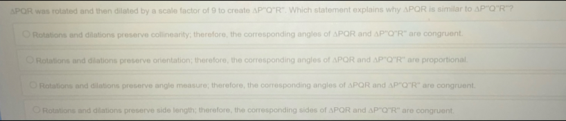 ∆PQR was rotated and then dilated by a scale factor of 9 to create △ P''Q''R''. Which statement explains why △ PQR is similar to △ P''Q''R'' ?
Rotations and dilations preserve collinearity; therefore, the corresponding angles of △ PQR and △ P''Q''R'' are congruent.
Rotations and dilations preserve orientation; therefore, the corresponding angles of APQR and △ P''Q''R'' are proportional.
Rotations and dilations preserve angle measure; therefore, the corresponding angles of △ PQR and △ P''Q''R'' are congruent.
Rotations and dilations preserve side length; therefore, the corresponding sides of △ PQR and △ P''Q''R'' are congruent.