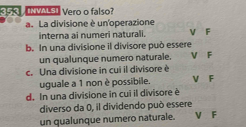 353 INVALSI Vero o falso?
a. La divisione è un'operazione
interna ai numeri naturali.
V F
b. In una divisione il divisore può essere
un qualunque numero naturale. V F
c. Una divisione in cui il divisore è
uguale a 1 non è possibile.
V F
d. In una divisione in cui il divisore è
diverso da 0, il dividendo può essere
un qualunque numero naturale. V F