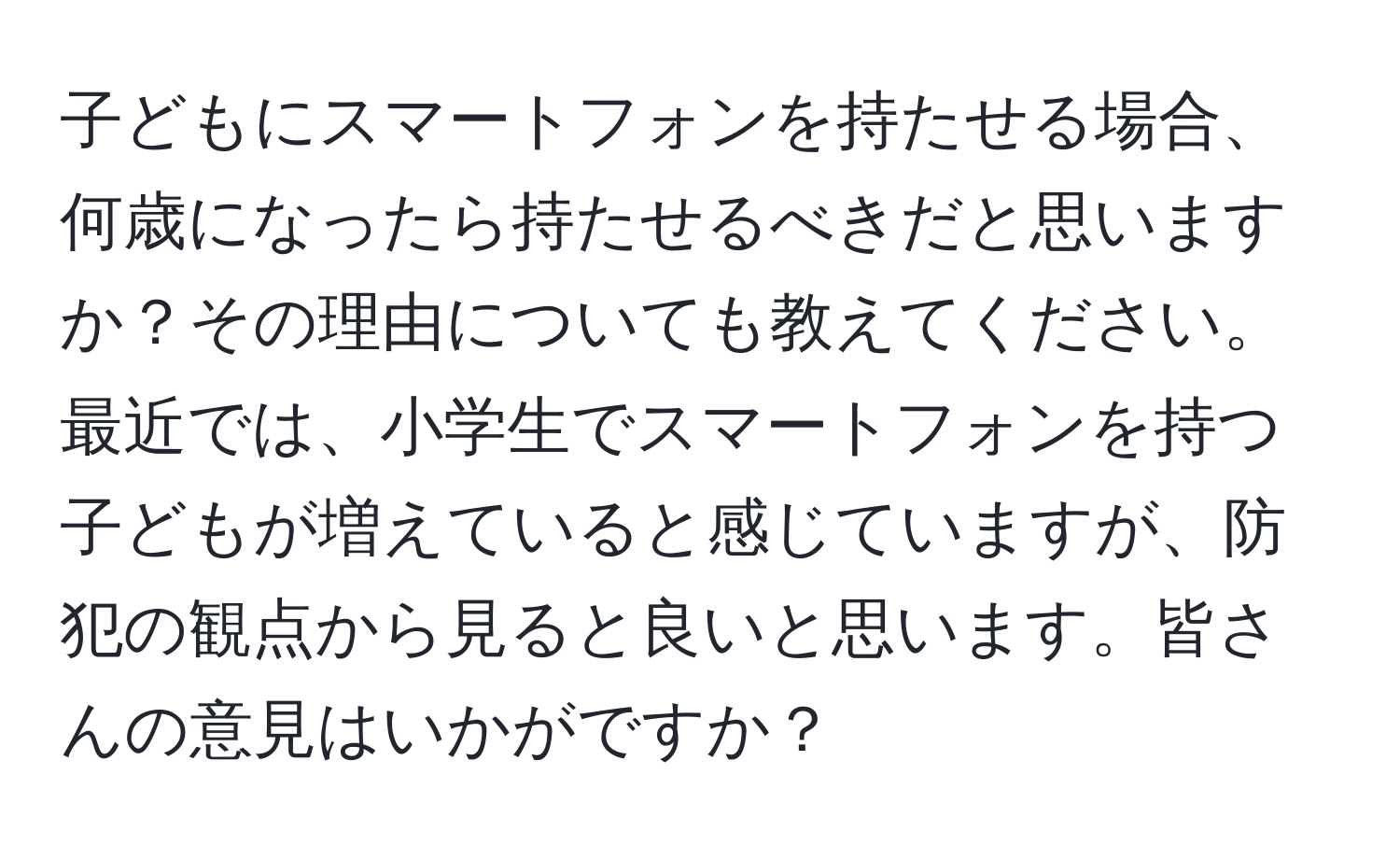 子どもにスマートフォンを持たせる場合、何歳になったら持たせるべきだと思いますか？その理由についても教えてください。最近では、小学生でスマートフォンを持つ子どもが増えていると感じていますが、防犯の観点から見ると良いと思います。皆さんの意見はいかがですか？