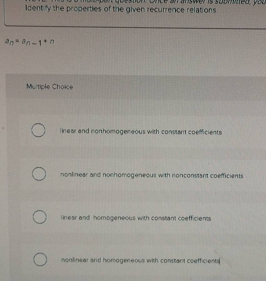 oun question. Once an answer is submited, you
Identify the properties of the given recurrence relations.
a_n=a_n-1+n
Multiple Choice
linear and nonhomogeneous with constant coefficients
nonlinear and nonhomogeneous with nonconstant coefficients
linear and homogeneous with constant coefficients
nonlinear and homogeneous with constant coefficients
