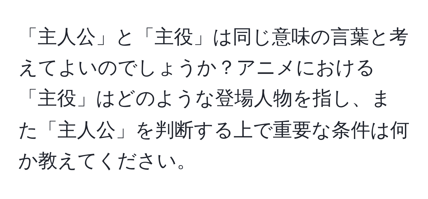 「主人公」と「主役」は同じ意味の言葉と考えてよいのでしょうか？アニメにおける「主役」はどのような登場人物を指し、また「主人公」を判断する上で重要な条件は何か教えてください。