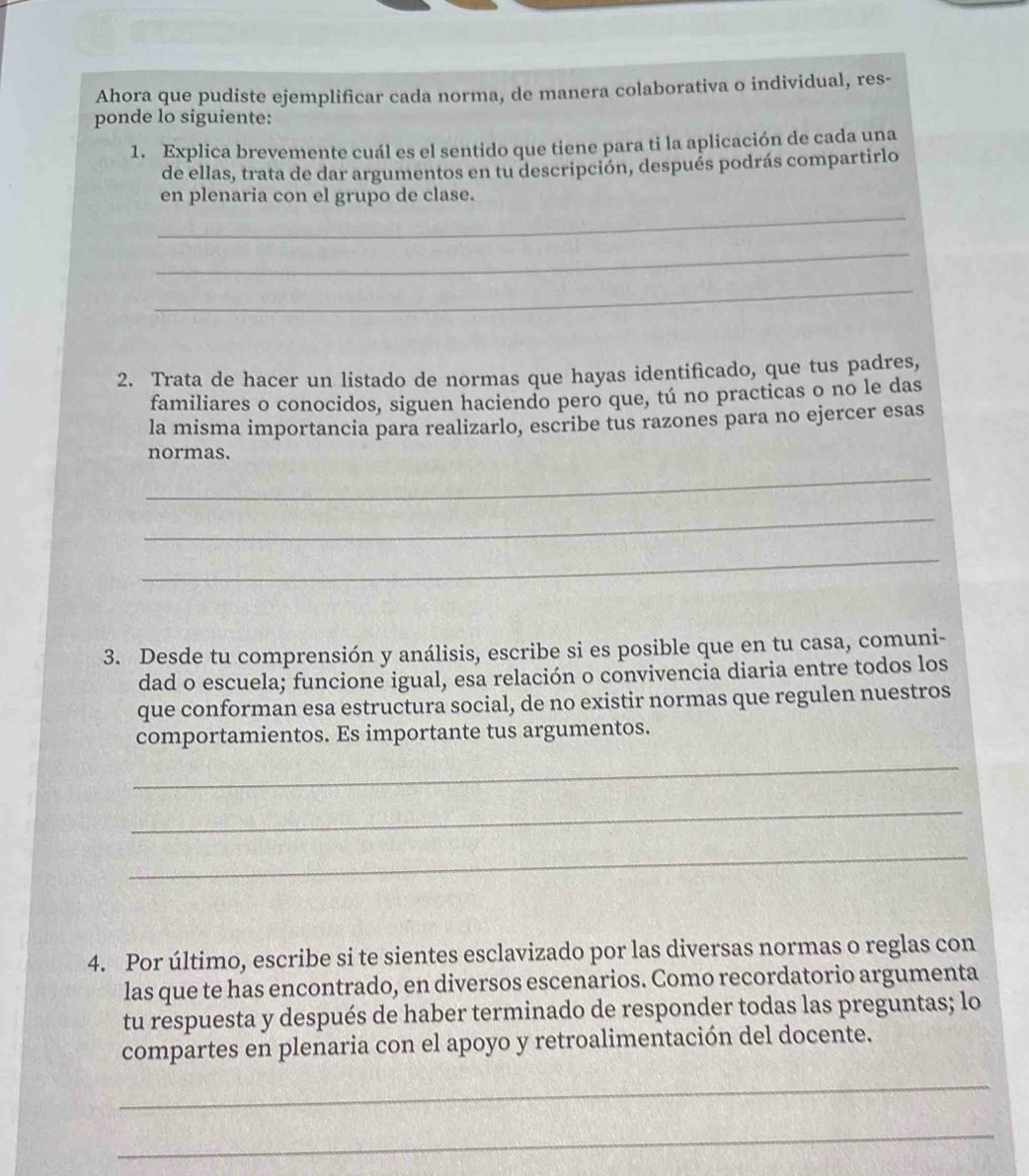 Ahora que pudiste ejemplificar cada norma, de manera colaborativa o individual, res- 
ponde lo siguiente: 
1. Explica brevemente cuál es el sentido que tiene para ti la aplicación de cada una 
de ellas, trata de dar argumentos en tu descripción, después podrás compartirlo 
_ 
en plenaria con el grupo de clase. 
_ 
_ 
2. Trata de hacer un listado de normas que hayas identificado, que tus padres, 
familiares o conocidos, siguen haciendo pero que, tú no practicas o no le das 
la misma importancia para realizarlo, escribe tus razones para no ejercer esas 
normas. 
_ 
_ 
_ 
3. Desde tu comprensión y análisis, escribe si es posible que en tu casa, comuni- 
dad o escuela; funcione igual, esa relación o convivencia diaria entre todos los 
que conforman esa estructura social, de no existir normas que regulen nuestros 
comportamientos. Es importante tus argumentos. 
_ 
_ 
_ 
4. Por último, escribe si te sientes esclavizado por las diversas normas o reglas con 
las que te has encontrado, en diversos escenarios. Como recordatorio argumenta 
tu respuesta y después de haber terminado de responder todas las preguntas; lo 
compartes en plenaria con el apoyo y retroalimentación del docente. 
_ 
_