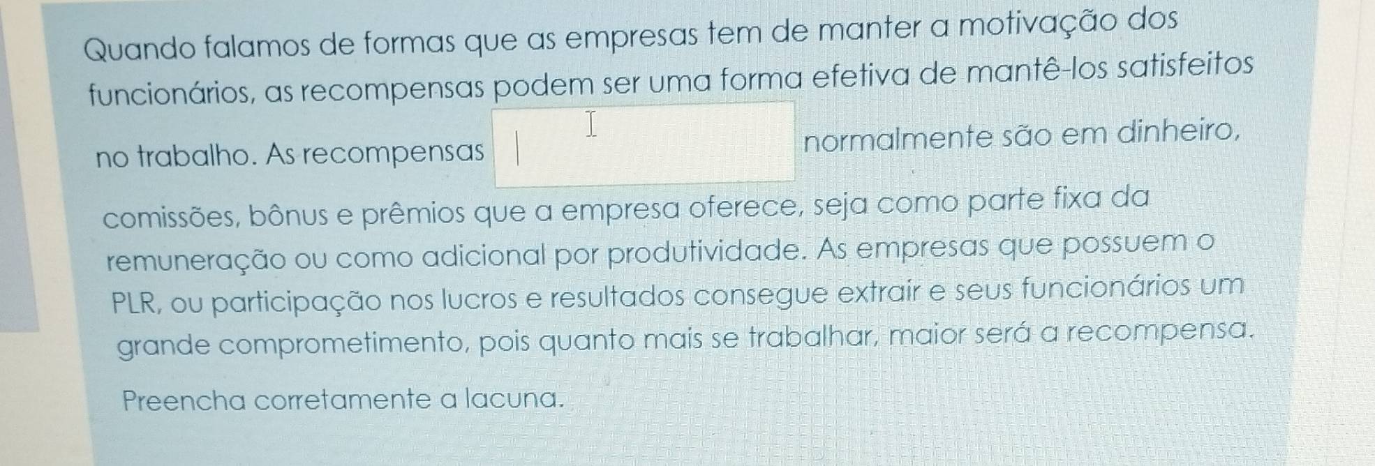 Quando falamos de formas que as empresas tem de manter a motivação dos 
funcionários, as recompensas podem ser uma forma efetiva de mantê-los satisfeitos 
no trabalho. As recompensas normalmente são em dinheiro, 
comissões, bônus e prêmios que a empresa oferece, seja como parte fixa da 
remuneração ou como adicional por produtividade. As empresas que possuem o 
PLR, ou participação nos lucros e resultados consegue extrair e seus funcionários um 
grande comprometimento, pois quanto mais se trabalhar, maior será a recompensa. 
Preencha corretamente a lacuna.