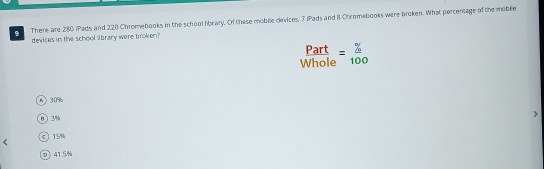 There are 280 iPads and 220 Chromebooks in the school hbrary. Of these moblie devices, 7 iPads and 8 Chromebooks were broken. What percentage of the mobile
devices in the school library were broken?
Part
Whole = % /100 
6 30
0〕 3%
O 15%
D 41.5%